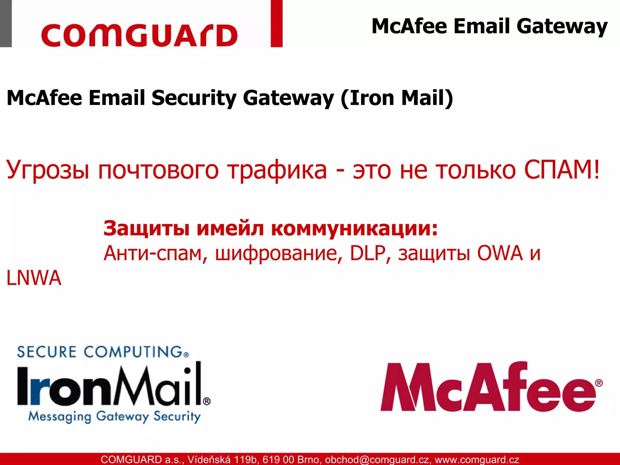 McAfee Email Gateway


McAfee Email Security Gateway (Iron Mail)


Угрозы почтового трафика - это не только СПАМ!

               Защиты имейл коммуникации:
               Анти-спам, шифрование, DLP, защиты OWA и
LNWA




www.comguard.cz                                                             communication security
           COMGUARD a.s., Vídeňská 119b, 619 00 Brno, obchod@comguard.cz, www.comguard.cz
 