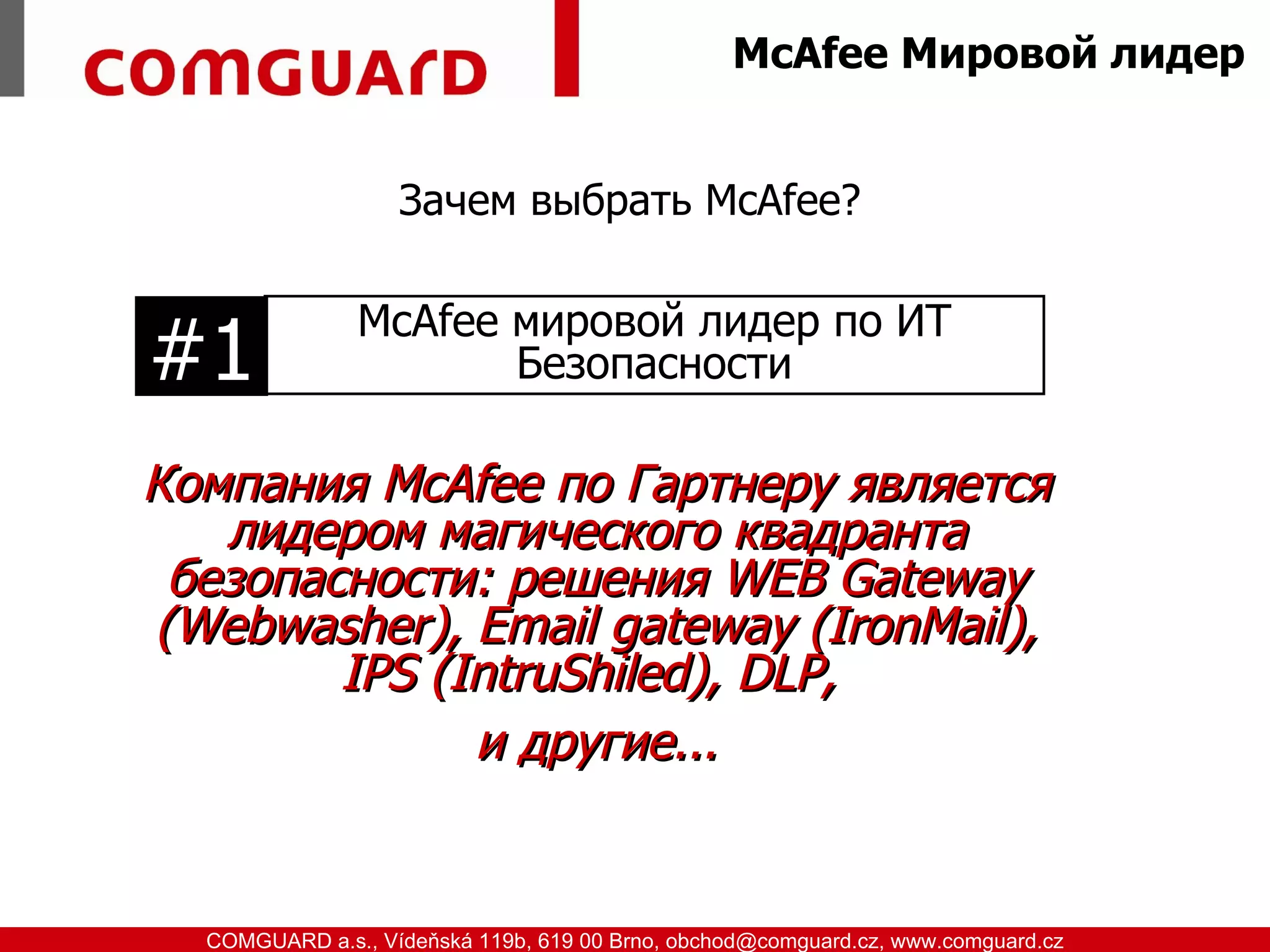 McAfee Мировой лидер


                               Зачем выбрать McAfee?

                           McAfee мировой лидер по ИТ
          #1                      Безопасности

          Компания McAfee по Гартнеру является
             лидером магического квадранта
           безопасности: решения WEB Gateway
          (Webwasher), Email gateway (IronMail),
                  IPS (IntruShiled), DLP,
                        и другие...


www.comguard.cz                                                             communication security
           COMGUARD a.s., Vídeňská 119b, 619 00 Brno, obchod@comguard.cz, www.comguard.cz
 