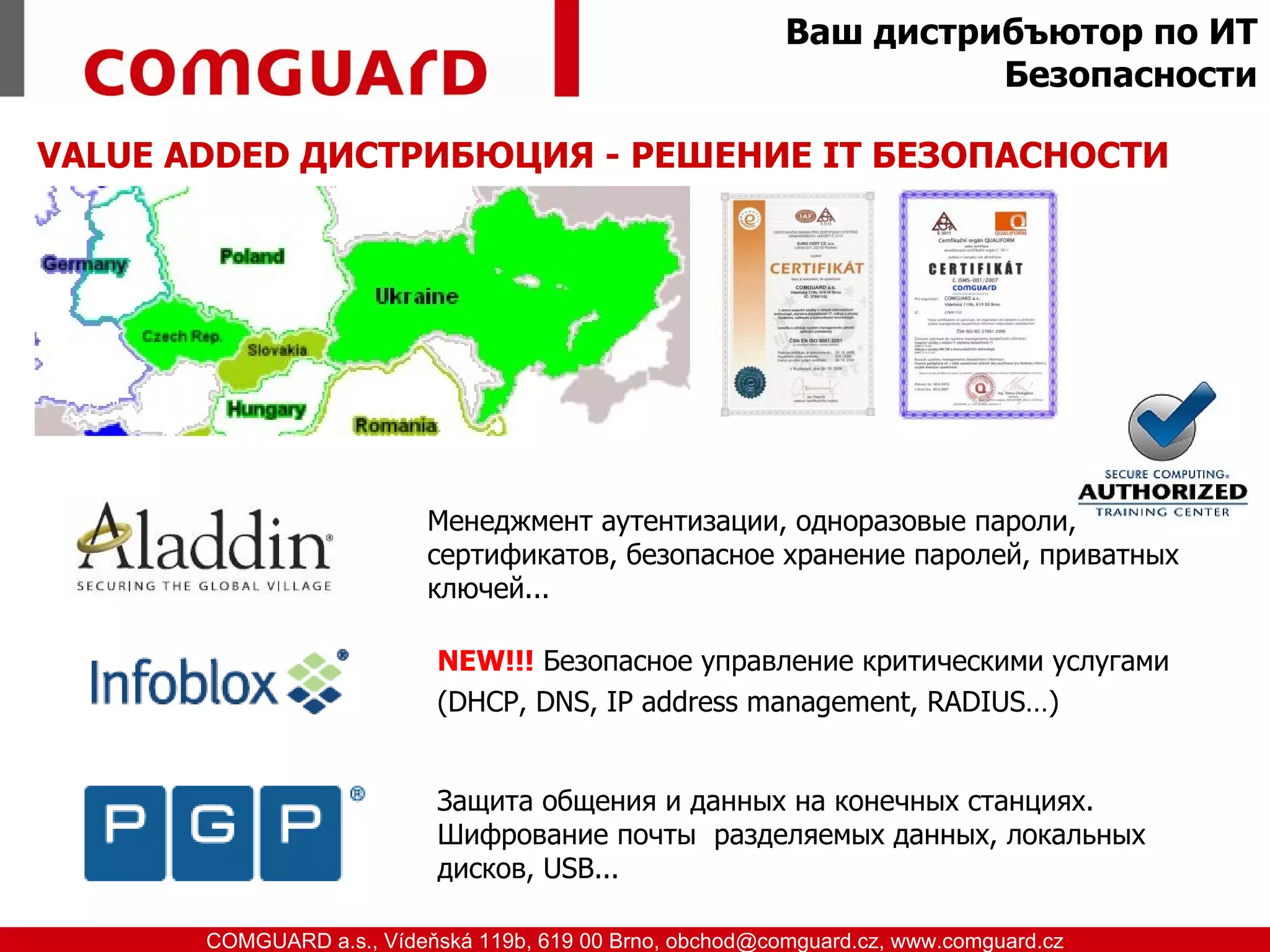 Ваш дистрибъютор по ИТ
                                                                        Безопасности

 VALUE ADDED ДИСТРИБЮЦИЯ - РЕШЕНИЕ IТ БЕЗОПАСНОСТИ




                                 Менеджмент аутентизации, одноразовые пароли,
                                 сертификатов, безопасное хранение паролей, приватных
                                 ключей...

                                  NEW!!! Безопасное управление критическими услугами
                                  (DHCP, DNS, IP address management, RADIUS…)


                                  Защита общения и данных на конечных станциях.
                                  Шифрованиe почты разделяемых данных, локальных
                                  дисков, USB...

www.comguard.cz                                                             communication security
           COMGUARD a.s., Vídeňská 119b, 619 00 Brno, obchod@comguard.cz, www.comguard.cz
 
