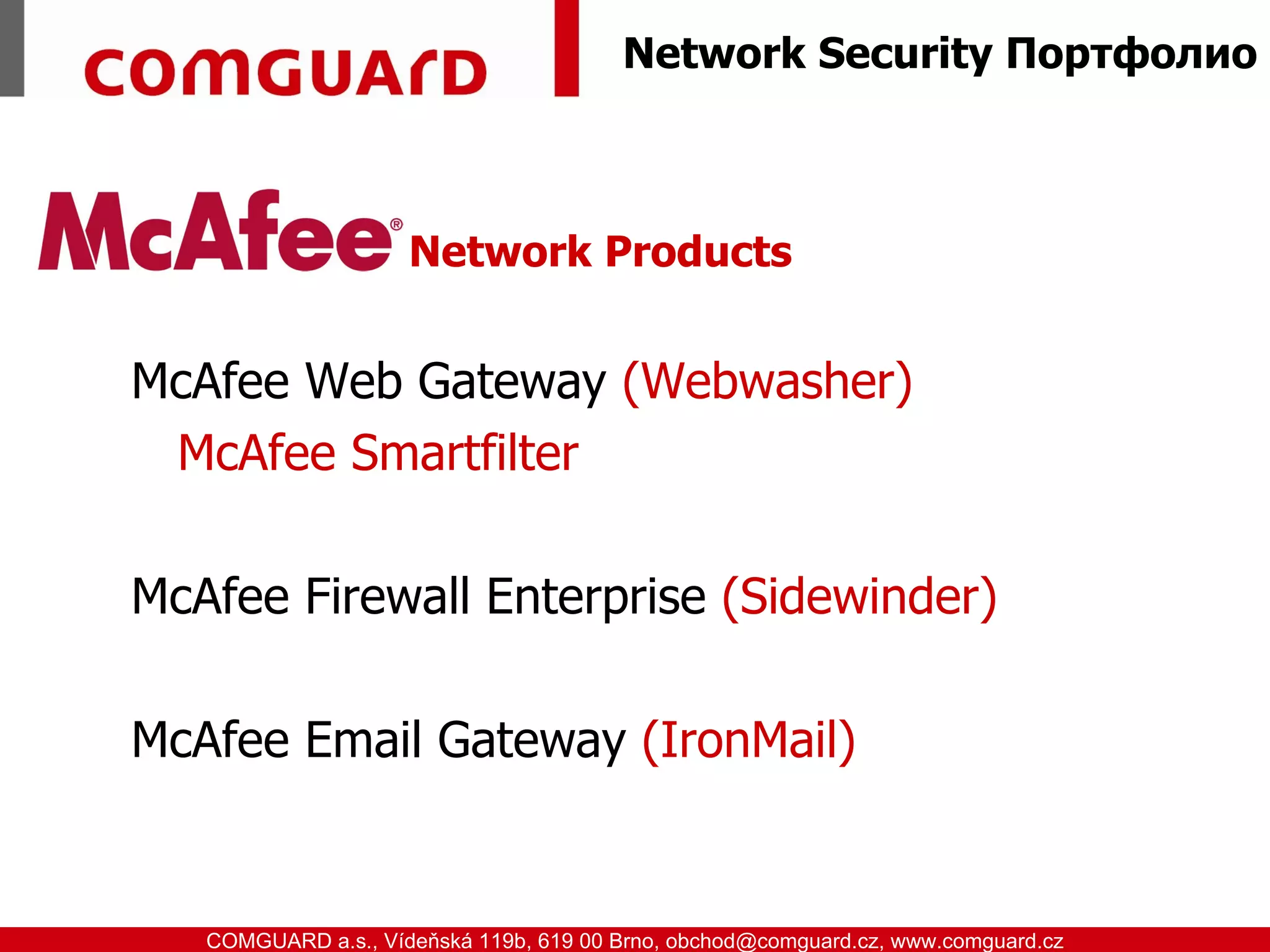 Network Security Портфолио



                               Network Products


         McAfee Web Gateway (Webwasher)
          McAfee Smartfilter

         McAfee Firewall Enterprise (Sidewinder)

         McAfee Email Gateway (IronMail)


www.comguard.cz                                                             communication security
           COMGUARD a.s., Vídeňská 119b, 619 00 Brno, obchod@comguard.cz, www.comguard.cz
 