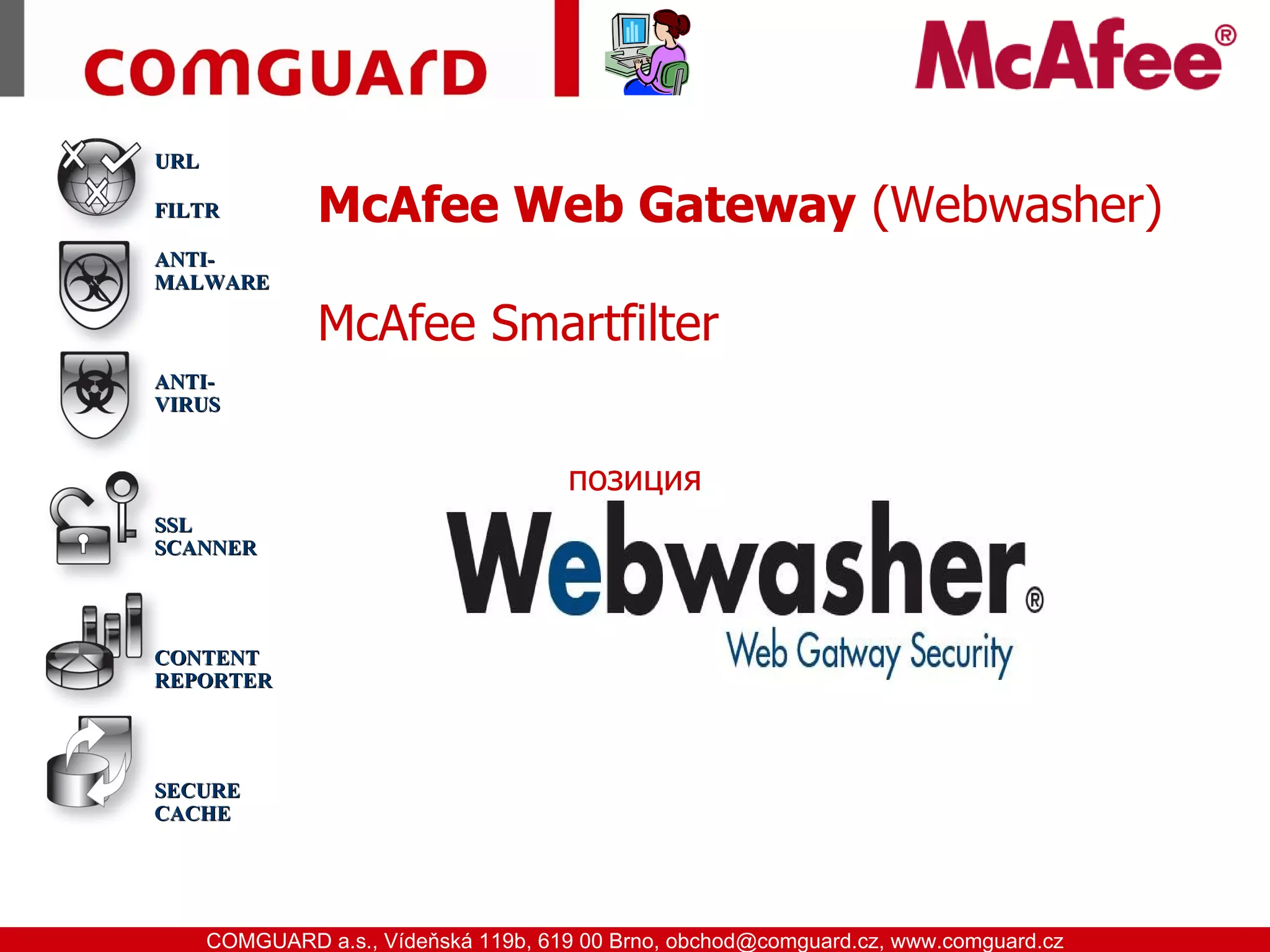 URL

           FILTR        McAfee Web Gateway (Webwasher)
           ANTI-
           MALWARE

                        McAfee Smartfilter
           ANTI-
           VIRUS


                                            позиция
           SSL
           SCANNER




           CONTENT
           REPORTER




           SECURE
           CACHE




www.comguard.cz                                                             communication security
           COMGUARD a.s., Vídeňská 119b, 619 00 Brno, obchod@comguard.cz, www.comguard.cz
 