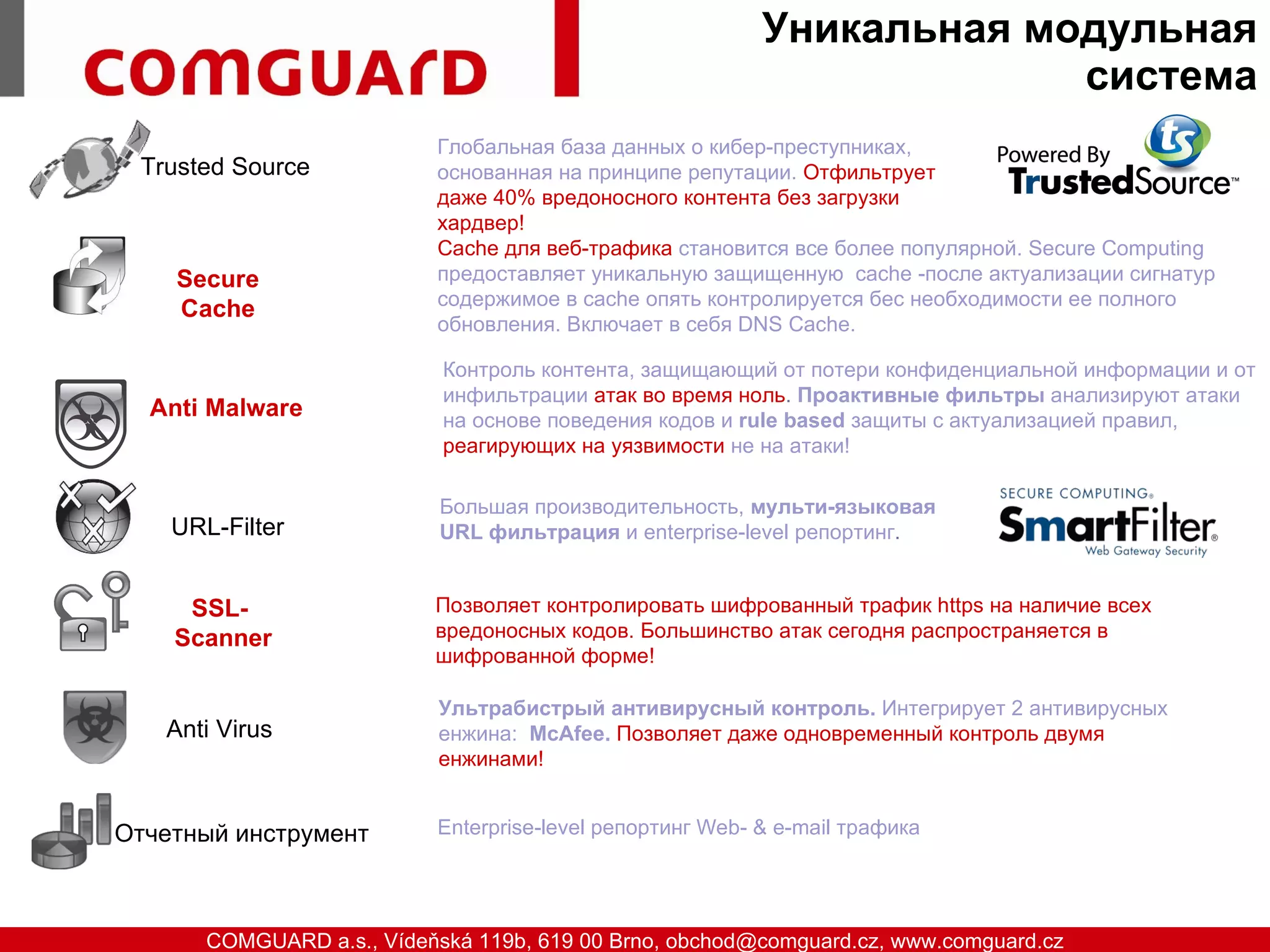 Уникальная модульная
                                                                               система
                                  Глобальная база данных о кибер-преступниках,
          Trusted Source          основанная на принципе репутации. Отфильтрует
                                  даже 40% вредоносного контента без загрузки
                                  хардвер!
                                  Cache для веб-трафика становится все более популярной. Secure Computing
            Secure                предоставляет уникальную защищенную cachе -после актуализации сигнатур
                                  содержимое в cache опять контролируется бес необходимости ее полного
            Cache
                                  обновления. Включает в себя DNS Cache.

                                  Контроль контента, защищающий от потери конфиденциальной информации и от
                                  инфильтрации атак во время ноль. Проактивные фильтры анализируют атаки
          Anti Malware            на основе поведения кодов и rule based защиты с актуализацией правил,
                                  реагирующих на уязвимости не на атаки!

                                  Большая производительность, мульти-языковая
            URL-Filter            URL фильтрация и enterprise-level репортинг.


             SSL-                Позволяет контролировать шифрованный трафик https на наличие всех
            Scanner              вредоносных кодов. Большинство атак сегодня распространяется в
                                 шифрованной форме!

                                  Ультрабистрый антивирусный контроль. Интегрирует 2 антивирусных
            Anti Virus            енжина: McAfee. Позволяет даже одновременный контроль двумя
                                  енжинами!


       Отчетный инструмент        Enterprise-level репортинг Web- & e-mail трафика




www.comguard.cz                                                             communication security
           COMGUARD a.s., Vídeňská 119b, 619 00 Brno, obchod@comguard.cz, www.comguard.cz
 
