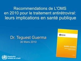 Recommendations de L'OMS  en 2010 pour le traitement antirétroviral:  leurs implications en santé publique Dr. Teguest Guerma 30 Mars 2010 