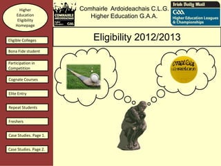 Higher            Comhairle Ardoideachais C.L.G.
    Education              Higher Education G.A.A.
     Eligibility
    Homepage


Eligible Colleges           Eligibility 2012/2013
Bona Fide student

Participation in
Competition

Cognate Courses


Elite Entry


Repeat Students


Freshers


Case Studies. Page 1.


Case Studies. Page 2.
 