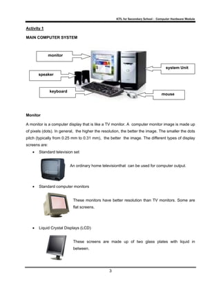 ICTL for Secondary School - Computer Hardware Module

Activity 1
MAIN COMPUTER SYSTEM

monitor
system Unit
speaker

keyboard

mouse

Monitor
A monitor is a computer display that is like a TV monitor. A computer monitor image is made up
of pixels (dots). In general, the higher the resolution, the better the image. The smaller the dots
pitch (typically from 0.25 mm to 0.31 mm), the better the image. The different types of display
screens are:
•

Standard television set

An ordinary home televisionthat can be used for computer output.

•

Standard computer monitors

These monitors have better resolution than TV monitors. Some are
flat screens.

•

Liquid Crystal Displays (LCD)

These screens are made up of two glass plates with liquid in
between.

3

 
