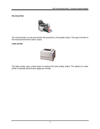 ICTL for Secondary School - Computer Hardware Module

Ink-Jet printer

The ink jet printer is a low-cost printer that produces a mid-quality output. This type of printer is
the most economical for colour output.
Laser printer

The laser printer uses a laser beam to produce the best quality output. The speed of a laser
printer is typically about 8 ppm (page per minute).

7

 