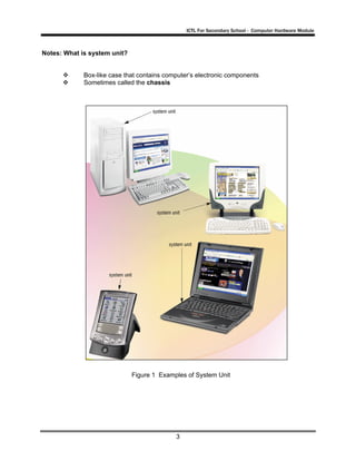 ICTL For Secondary School - Computer Hardware Module

Notes: What is system unit?

Box-like case that contains computer’s electronic components
Sometimes called the chassis

Figure 1 Examples of System Unit

3

 