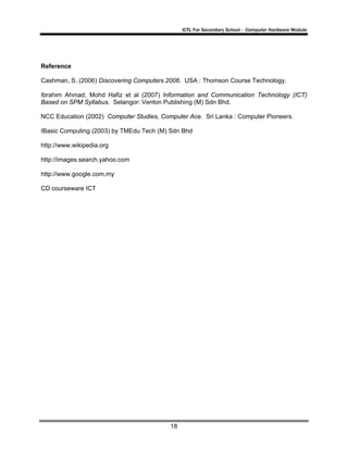 ICTL For Secondary School - Computer Hardware Module

Reference
Cashman, S. (2006) Discovering Computers 2006. USA : Thomson Course Technology.
Ibrahim Ahmad, Mohd Hafiz et al (2007) Information and Communication Technology (ICT)
Based on SPM Syllabus. Selangor: Venton Publishing (M) Sdn Bhd.
NCC Education (2002) Computer Studies, Computer Ace. Sri Lanka : Computer Pioneers.
IBasic Computing (2003) by TMEdu Tech (M) Sdn Bhd
http://www.wikipedia.org
http://images.search.yahoo.com
http://www.google.com.my
CD courseware ICT

18

 