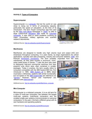 ICTL for Secondary School - Computer Hardware Module

Activity 2: Types of Computers

Supercomputer
Supercomputer is a computer that led the world (or was
close to doing so) in terms of processing capacity,
particularly the speed of calculation, at the time of its
introduction. The term "Super Computing" was first used
by the New York World newspaper in 1929[1] to refer to
large custom-built tabulators IBM made for Columbia
University. It was used to solve problems involving by
major universities, military agencies and scientific
research laboratories.
Additional Source: http://en.wikipedia.org/wiki/Supercomputer

The Cray-2 was the world's fastest
computer from 1985 to 1989.

Mainframes
Mainframes are designed to handle very high volume input and output (I/O) and
emphasize throughout computing. It is used mainly, by large organizations for critical
applications, typically bulk data processing, industry and consumer statistics, ERP, and
financial transaction processing. The term probably originated from the early
mainframes, as they were housed in enormous, roomsized metal boxes or frames. [1] Later the term was used
to distinguish high-end commercial machines from less
powerful units which were often contained in smaller
packages. Today in practice, the term usually refers to
computers compatible with the IBM System/360 line, first
introduced in 1965. (IBM System z9 is IBM's latest
incarnation.) Otherwise, systems with similar functionality
but not based on the IBM System/360 are referred to as
"servers." However, "server" and "mainframe" are
A Honeywell-Bull DPS 7 mainframe,
different (see client-server).
circa 1990.
Additional source: http://en.wikipedia.org/wiki/Mainframe_computer

Mini Computer
Minicomputer is a midsized computer. It is an old term for
a class of multi-user computers, lies between the largest
multi-user systems (mainframe computers) and the
smallest single-user systems (microcomputers or personal
computers). In the past, it formed a different group with its
own hardware and operating systems.
Additional source: http://en.wikipedia.org/wiki/Minicomputer

-4-

Multi-user mini computer at RAL

 
