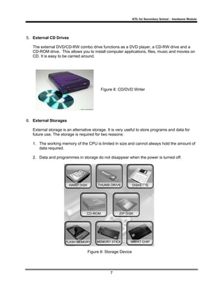 ICTL for Secondary School - Hardware Module

5. External CD Drives
The external DVD/CD-RW combo drive functions as a DVD player, a CD-RW drive and a
CD-ROM drive. This allows you to install computer applications, files, music and movies on
CD. It is easy to be carried around.

Figure 8: CD/DVD Writer

6. External Storages
External storage is an alternative storage. It is very useful to store programs and data for
future use. The storage is required for two reasons:
1. The working memory of the CPU is limited in size and cannot always hold the amount of
data required.
2. Data and programmes in storage do not disappear when the power is turned off.

Figure 8: Storage Device

7

 