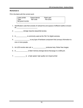 ICTL for Secondary School - Hardware Module

Worksheet 2:
Fill in the blank with the correct word.
Laser printer
Tape
flat panel monitor

Output device
Bar code

Flash card
Pen drive

1. Identification code that consists of vertical line and spaces of different widths is known
as _________________________
2. __________ storage requires sequential access.

3. A _____________ is commonly used as the ‘film’ for digital cameras.
4. __________________ is any type of hardware component that conveys information to
one or more people.

5. An LCD monitor also call a _______________ produces harp, flicker free images.
6. A ______________ is flash memory storage device that plugs in a USB port.

7. _____________ is a high speed, high quality non impact printer

10

 