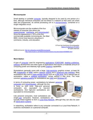 ICTL for Secondary School - Computer Hardware Module

Microcomputer
Small desktop or portable computer, typically designed to be used by one person at a
time, although individual computers can be linked in a network so that users can share
data and programmes. Its central processing unit is a microprocessor, contained on a
single integrated circuit.
Microcomputers are the smallest of the four
classes of computer (the others are
supercomputer, mainframe, and minicomputer).
Since the appearance in 1975 of the first
commercially available microcomputer, the Altair
8800, micros have become ubiquitous in
commerce, industry, and education.
© From the Hutchinson Encyclopaedia.
Helicon Publishing LTD 2007.
All rights reserved.
Additional source: http://en.wikipedia.org/wiki/Microcomputer
: http://www.tiscali.co.uk/reference/dictionaries/computers/data/m0008890.html

Work Station
A type of computer used for engineering applications (CAD/CAM), desktop publishing,
software development and other types of applications that require a moderate amount of
computing power and relatively high quality graphics capabilities.
Workstations generally come with a large, high-resolution graphics screen, at least 64
MB (megabytes) of RAM, built-in network support and a graphical user interface. Most
workstations also have a mass storage device such as a disk drive, but a special type of
workstation, called a diskless workstation, comes without a disk drive. The most
common operating systems for workstations are UNIX and Windows NT.
In terms of computing power, workstations lie between personal
computers and minicomputers, although the line
is fuzzy on both ends. High-end personal
computers
are
equivalent
to
low-end
workstations. And high-end workstations are
equivalent to minicomputers.
Like personal computers, most workstations are
single-user computers. However, workstations are
typically linked together to form a Local Area Network, although they can also be used
as stand-alone systems.
In networking, workstation refers to any computer connected to a Local Area Network. It
could be a workstation or a personal computer.

-5-

 