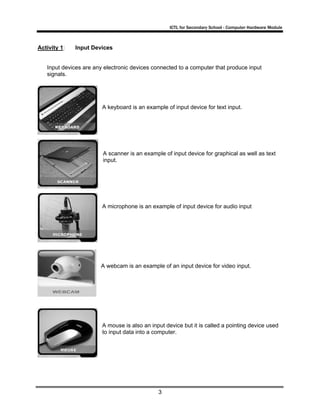 ICTL for Secondary School - Computer Hardware Module

Activity 1:

Input Devices

Input devices are any electronic devices connected to a computer that produce input
signals.

A keyboard is an example of input device for text input.

A scanner is an example of input device for graphical as well as text
input.

A microphone is an example of input device for audio input

A webcam is an example of an input device for video input.

A mouse is also an input device but it is called a pointing device used
to input data into a computer.

3

 