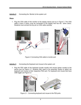 ICTL for Secondary School - Computer Hardware Module

Activity 2:

Connecting the Monitor to the system unit

Steps:
1. Plug the VGA cable of the monitor to the display device port as in Figure 2. The VGA
cable is blue in colour must be connected to the display that has the same colour.
Students must connect the tiny pin on VGA cable carefully.

Figure 2: Connecting VGA cable to monitor port

Activity 3:

Connecting the Keyboard and mouse to the system unit

1. Plug the PS2 cable of the keyboard (purple nozzle) and mouse (green nozzle) to the
device port as Figure 3.1. Students also need to be extremely careful to attach the
keyboard and mouse to their respective PS/2 port. For keyboard and mouse that have
USB toggle use Figure 3.2

Figure 3.1 : Connecting keyboard and mouse to the PS2 ports

4

 