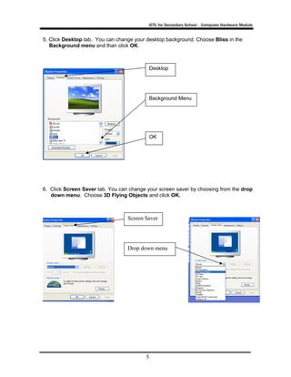 ICTL for Secondary School - Computer Hardware Module

5. Click Desktop tab. You can change your desktop background. Choose Bliss in the
Background menu and than click OK.

Desktop

Background Menu

OK

6. Click Screen Saver tab. You can change your screen saver by choosing from the drop
down menu. Choose 3D Flying Objects and click OK.

Screen Saver

Drop down menu

5

 