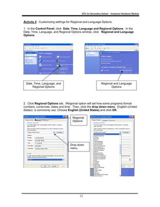 ICTL for Secondary School - Computer Hardware Module

Activity 5: Customizing settings for Regional and Language Options.
1. In the Control Panel, click Date, Time, Language and Regional Options. In the
Date, Time, Language, and Regional Options window, click Regional and Language
Options.

Date, Time, Language, and
Regional Options

Regional and Language
Options

2. Click Regional Options tab. IRegional option will set how some programs format
numbers, currencies, dates and time. Then, click the drop down menu. English (United
States) is commonly use. Choose English (United States) and click OK.
Regional
Options

Drop down
menu

12

 