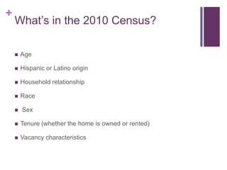 +
    What’s in the 2010 Census?

       Age

       Hispanic or Latino origin

       Household relationship

       Race

       Sex

       Tenure (whether the home is owned or rented)

       Vacancy characteristics
 