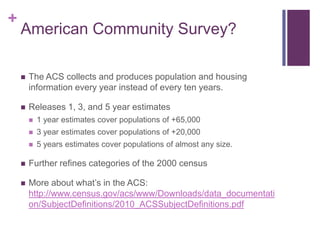 +
    American Community Survey?

       The ACS collects and produces population and housing
        information every year instead of every ten years.

       Releases 1, 3, and 5 year estimates
           1 year estimates cover populations of +65,000
           3 year estimates cover populations of +20,000
           5 years estimates cover populations of almost any size.

       Further refines categories of the 2000 census

       More about what’s in the ACS:
        http://www.census.gov/acs/www/Downloads/data_documentati
        on/SubjectDefinitions/2010_ACSSubjectDefinitions.pdf
 