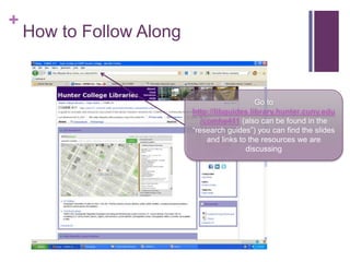 +
    How to Follow Along


                                              Go to
                          http://libguides.library.hunter.cuny.edu
                             /comhe411 (also can be found in the
                          “research guides”) you can find the slides
                               and links to the resources we are
                                           discussing
 