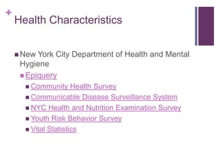 +
    Health Characteristics


     New York City Department of Health and Mental
     Hygiene
      Epiquery
       Community     Health Survey
       Communicable Disease Surveillance System
       NYC Health and Nutrition Examination Survey
       Youth Risk Behavior Survey
       Vital Statistics
 