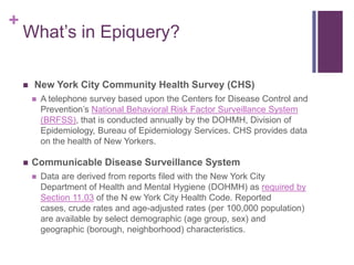 +
    What’s in Epiquery?

       New York City Community Health Survey (CHS)
           A telephone survey based upon the Centers for Disease Control and
            Prevention’s National Behavioral Risk Factor Surveillance System
            (BRFSS), that is conducted annually by the DOHMH, Division of
            Epidemiology, Bureau of Epidemiology Services. CHS provides data
            on the health of New Yorkers.

       Communicable Disease Surveillance System
           Data are derived from reports filed with the New York City
            Department of Health and Mental Hygiene (DOHMH) as required by
            Section 11.03 of the N ew York City Health Code. Reported
            cases, crude rates and age-adjusted rates (per 100,000 population)
            are available by select demographic (age group, sex) and
            geographic (borough, neighborhood) characteristics.
 