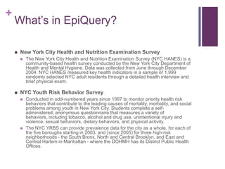 +
    What’s in EpiQuery?

       New York City Health and Nutrition Examination Survey
           The New York City Health and Nutrition Examination Survey (NYC HANES) is a
            community-based health survey conducted by the New York City Department of
            Health and Mental Hygiene. Data was collected from June through December
            2004. NYC HANES measured key health indicators in a sample of 1,999
            randomly selected NYC adult residents through a detailed health interview and
            brief physical exam.

       NYC Youth Risk Behavior Survey
           Conducted in odd-numbered years since 1997 to monitor priority health risk
            behaviors that contribute to the leading causes of mortality, morbidity, and social
            problems among youth in New York City. Students complete a self-
            administered, anonymous questionnaire that measures a variety of
            behaviors, including tobacco, alcohol and drug use, unintentional injury and
            violence, sexual behaviors, dietary behaviors, and physical activity.
           The NYC YRBS can provide prevalence data for the city as a whole, for each of
            the five boroughs starting in 2003, and (since 2005) for three high-risk
            neighborhoods - the South Bronx, North and Central Brooklyn, and East and
            Central Harlem in Manhattan - where the DOHMH has its District Public Health
            Offices.
 