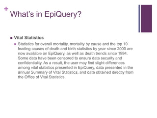+
    What’s in EpiQuery?

       Vital Statistics
           Statistics for overall mortality, mortality by cause and the top 10
            leading causes of death and birth statistics by year since 2000 are
            now available on EpiQuery, as well as death trends since 1994.
            Some data have been censored to ensure data security and
            confidentiality. As a result, the user may find slight differences
            among vital statistics presented in EpiQuery, data presented in the
            annual Summary of Vital Statistics, and data obtained directly from
            the Office of Vital Statistics.
 