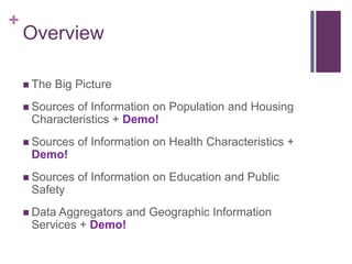 +
    Overview

     The   Big Picture
     Sourcesof Information on Population and Housing
     Characteristics + Demo!
     Sources   of Information on Health Characteristics +
     Demo!
     Sources   of Information on Education and Public
     Safety
     Data Aggregators
                     and Geographic Information
     Services + Demo!
 