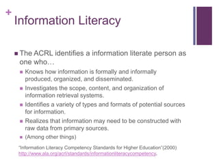 +
    Information Literacy

     The ACRL       identifies a information literate person as
     one who…
        Knows how information is formally and informally
         produced, organized, and disseminated.
        Investigates the scope, content, and organization of
         information retrieval systems.
        Identifies a variety of types and formats of potential sources
         for information.
        Realizes that information may need to be constructed with
         raw data from primary sources.
        (Among other things)
     “Information Literacy Competency Standards for Higher Education”(2000)
     http://www.ala.org/acrl/standards/informationliteracycompetency.
 