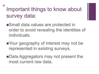 +
    Important things to know about
    survey data:
    Small  data values are protected in
     order to avoid revealing the identities of
     individuals.
    Your geography of interest may not be
     represented in existing surveys.
    Data Aggregators  may not present the
     most current raw data.
 