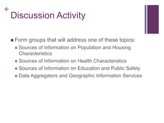 +
    Discussion Activity

     Form   groups that will address one of these topics:
      Sources of Information on Population and Housing
       Characteristics
      Sources of Information on Health Characteristics
      Sources of Information on Education and Public Safety
      Data Aggregators and Geographic Information Services
 
