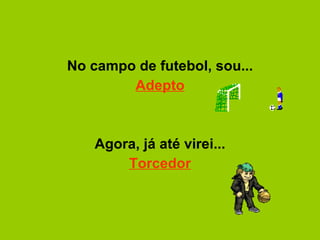 No campo de futebol, sou... Adepto   Agora, já até virei... Torcedor 