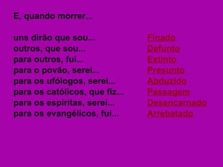 E, quando morrer... uns dirão que sou... Finado outros, que sou... Defunto para outros, fui... Extinto para o povão, serei... Presunto para os ufólogos, serei... Abduzido para os católicos, que fiz... Passagem para os espíritas, serei... Desencarnado para os evangélicos, fui... Arrebatado 