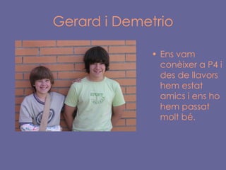 Gerard i Demetrio Ens vam conèixer a P4 i des de llavors hem estat amics i ens ho hem passat molt bé. 