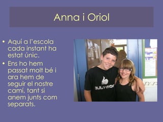 Anna i Oriol Aquí a l’escola cada instant ha estat únic. Ens ho hem passat molt bé i ara hem de seguir el nostre camí, tant si anem junts com separats. 