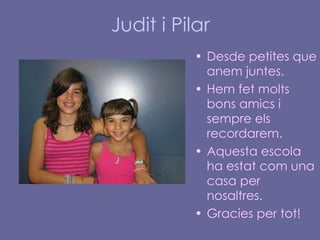 Judit i Pilar Desde petites que anem juntes. Hem fet molts bons amics i sempre els recordarem.  Aquesta escola ha estat com una casa per nosaltres. Gracies per tot! 