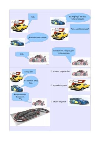 Hola.                                       Yo propongo dar dos
                                                                   vueltasal circuito.



                                                                      Pero, ¿quién empieza?



                   ¿Hacemos una carrera?




                                              Vosotros dos y el que gane
                                                    corre conmigo.
      Vale.




              Estoy listo.                 El primero en ganar fue.



           Yo también estoy
                 listo.
                                           El segundo en ganar.



Preparadoooos.
  Listoooos.
     ¡Ya!
                                           El tercero en ganar.
 