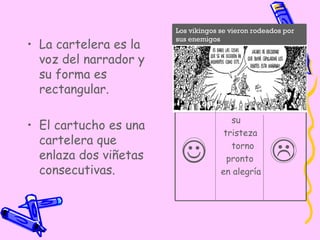 La cartelera es la voz del narrador y su forma es rectangular. El cartucho es una cartelera que enlaza dos viñetas consecutivas.   su  tristeza  torno pronto  en alegría Los vikingos se vieron rodeados por sus enemigos 