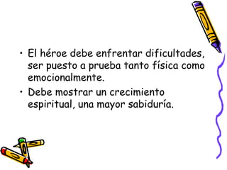 El héroe debe enfrentar dificultades, ser puesto a prueba tanto física como emocionalmente. Debe mostrar un crecimiento espiritual, una mayor sabiduría. 