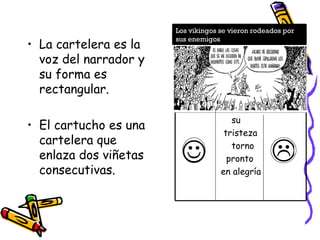 La cartelera es la voz del narrador y su forma es rectangular. El cartucho es una cartelera que enlaza dos viñetas consecutivas.   su  tristeza  torno pronto  en alegría Los vikingos se vieron rodeados por sus enemigos 