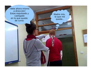 ¡Vete ahora mismo a dirección!  Estas expulsado y castigado  en lo que queda  de curso. Madre mía, la que me queda.. 