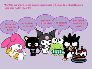 Mientras sus amigo se ponian de acuerdo para la fiesta ella los buscaba para jugar pero no los encontroBien yo te acompañoBien tendre que llavar el pastelYo pongo la musica!Yo le aviso a los demas!Si muy bien yo llevo los dulces!.