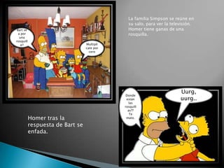 La familia Simpson se reúne en su salo, para ver la televisión. Homer tiene ganas de una rosquilla. Bart ve a por una rosquilla!! Multiplícate por cero Donde están las rosquillas??  Te mato. Uurg, uurg..  Homer tras la respuesta de Bart se enfada. 