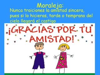 Moraleja: Nunca traiciones la amistad sincera, pues si lo hicieras, tarde o temprano del cielo llegará el castigo 