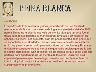 REINA BLANCA HISTORIA Los padres de Emma eran muy ricos, procediendo de una familia de mercaderes de Boston que vinieron de Inglaterra alrededor del año 1600, pero a Emma no le divertía esa vida de lujo. La vida que tenía se fue al traste cuando sus poderes se manifestaron. Empezó a oir voces en su cabeza. Las voces, por supuesto, eran los pensamientos de la gente que se encontraba a su alrededor. Como consecuencia de ello, se la internó en lo que parecía ser un asilo para niños ricos con problemas y Emma se encontró encerrada entre sus muros sin que nadie supiera que era lo que le estaba sucediendo. Con el tiempo, se dió cuenta de que podía usar sus poderes para apoderarse de las mentes de los otros, utilizándo esta capacidad para escapar de ese lugar, arrasándolo prácticamente en el intento. Huyó sin nunca mirar atras y así se liberó del control de sus superprotectores progenitores.  