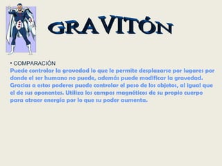GRAVITÓN COMPARACIÓN Puede controlar la gravedad lo que le permite desplazarse por lugares por donde el ser humano no puede, además puede modificar la gravedad. Gracias a estos poderes puede controlar el peso de los objetos, al igual que el de sus oponentes. Utiliza los campos magnéticos de su propio cuerpo para atraer energía por lo que su poder aumenta. 