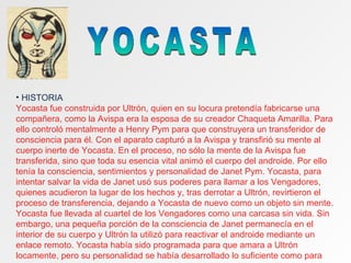 YOCASTA HISTORIA Yocasta fue construida por Ultrón, quien en su locura pretendía fabricarse una compañera, como la Avispa era la esposa de su creador Chaqueta Amarilla. Para ello controló mentalmente a Henry Pym para que construyera un transferidor de consciencia para él. Con el aparato capturó a la Avispa y transfirió su mente al cuerpo inerte de Yocasta. En el proceso, no sólo la mente de la Avispa fue transferida, sino que toda su esencia vital animó el cuerpo del androide. Por ello tenía la consciencia, sentimientos y personalidad de Janet Pym. Yocasta, para intentar salvar la vida de Janet usó sus poderes para llamar a los Vengadores, quienes acudieron la lugar de los hechos y, tras derrotar a Ultrón, revirtieron el proceso de transferencia, dejando a Yocasta de nuevo como un objeto sin mente. Yocasta fue llevada al cuartel de los Vengadores como una carcasa sin vida. Sin embargo, una pequeña porción de la consciencia de Janet permanecía en el interior de su cuerpo y Ultrón la utilizó para reactivar el androide mediante un enlace remoto. Yocasta había sido programada para que amara a Ultrón locamente, pero su personalidad se había desarrollado lo suficiente como para 