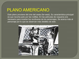 PLANO AMERICANOEste plano proviene del cine del oeste (far-west). Su característica principal es que recorta justo por las rodillas. En las películas de vaqueros era necesario para mostrar los revólveres de los personajes. Se acerca más al personaje por lo que se observan más detalles de este.
