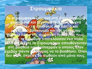 Στρουμφάκια
 Τα στρούμφακια ζούσανε στο Στρουμφχωριό
   χαρούμενα και ξέγνοιαστα. Όμως συχνά
     δέχονταν τις επιθέσεις του κακού και
   μοχθηρού Δρακουμέλ και της γάτας του
 Ψιψινέλ λόγω της τεράστιας λεμαργίας τους,
  καθώς τα Στρουμφ αποτελούσαν ενα πολύ
καλό μεζέ. Τότε τα Στρουμφάκια απευθύνονταν
  στη βοήθεια του Σούπερμαν ο οποίος ήταν
σχεδόν πάντα πρόθυμος να τα βοηθήσει. Όταν
 δεν ήταν, έπρεπε να σωθούν από μόνα τους.
 