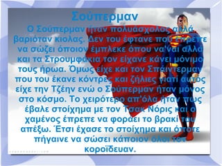 Σούπερμαν
    Ο Σούπερμαν ήταν πολυάσχολος αλλά
βαριόταν κιολας. Δεν του έφτανε που έπρεπε
 να σώζει όποιον έμπλεκε όπου να'ναι αλλά
 και τα Στρουμφάκια τον είχανε κάνει μόνιμο
 τους ήρωα. Όμως είχε και τον Σπάιντερμαν
που του έκανε κόντρες και ζήλιες γιατί αυτός
είχε την Τζέην ενώ ο Σούπερμαν ήταν μόνος
 στο κόσμο. Το χειρότερο απ'όλα ήταν πως
   έβαλε στοίχημα με τον Τσακ Νόρις και ο
   χαμένος έπρεπε να φοράει το βρακί του
  απέξω. Έτσι έχασε το στοίχημα και όποτε
     πήγαινε να σώσει κάποιον όλοι τον
                κοροϊδευαν.
 